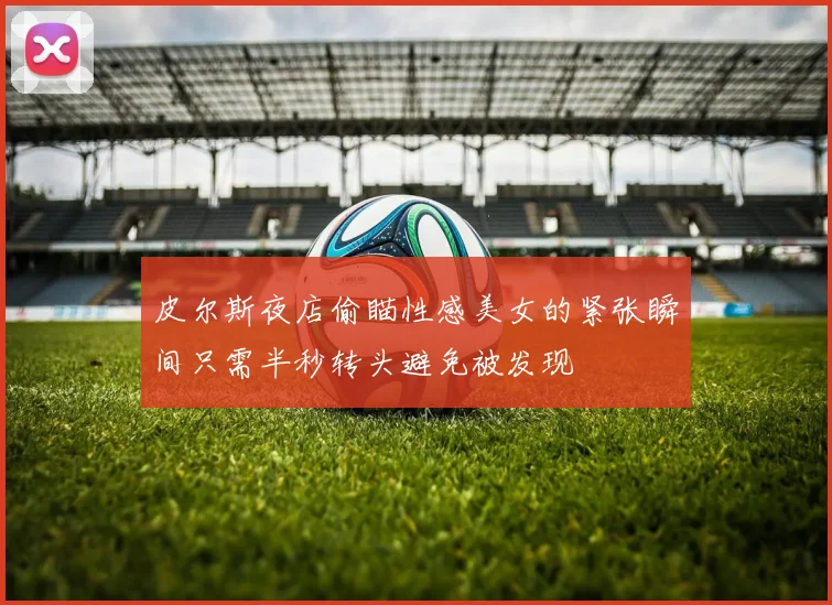 皮尔斯夜店偷瞄性感美女的紧张瞬间只需半秒转头避免被发现