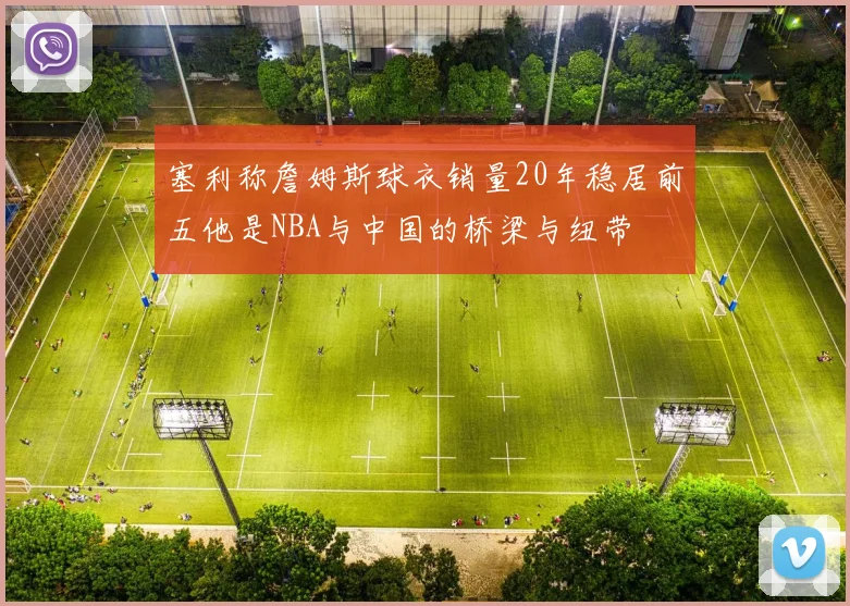 塞利称詹姆斯球衣销量20年稳居前五他是NBA与中国的桥梁与纽带