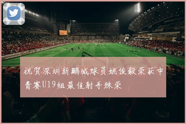 祝贺深圳新鹏城球员姚俊毅荣获中青赛U19组最佳射手殊荣