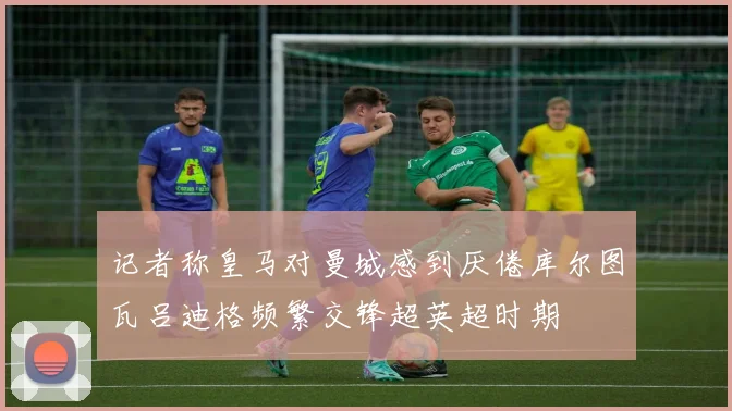记者称皇马对曼城感到厌倦库尔图瓦吕迪格频繁交锋超英超时期