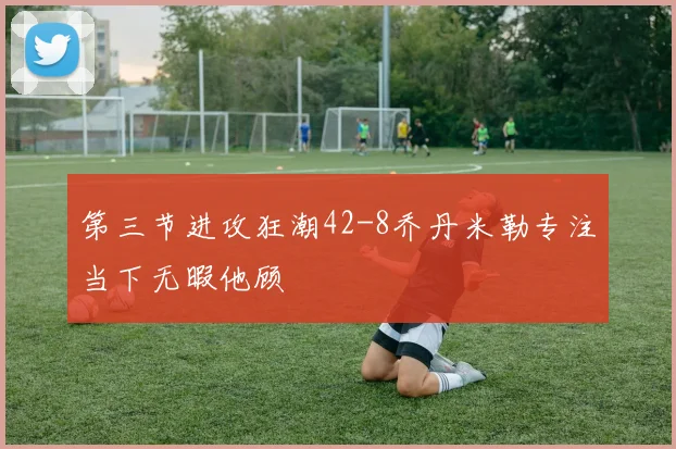 第三节进攻狂潮42-8乔丹米勒专注当下无暇他顾