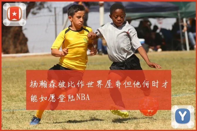 杨瀚森被比作世界屋脊但他何时才能如愿登陆NBA