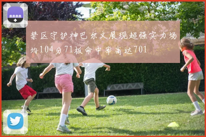 禁区守护神巴尔文展现超强实力场均104分71板命中率高达701