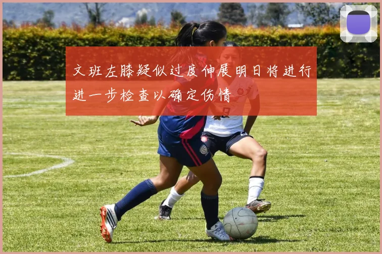 文班左膝疑似过度伸展明日将进行进一步检查以确定伤情