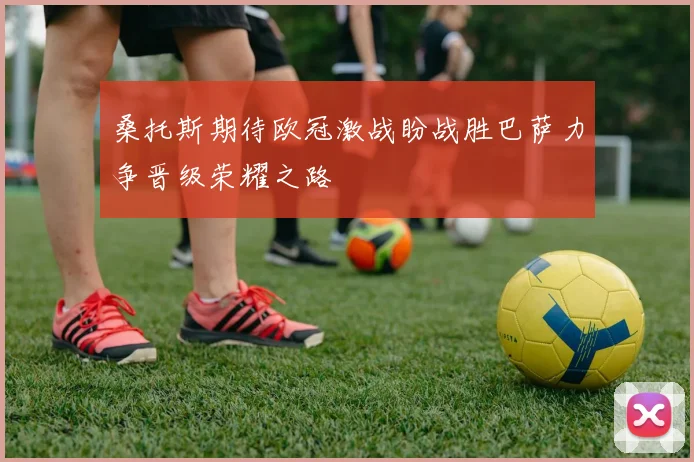 桑托斯期待欧冠激战盼战胜巴萨力争晋级荣耀之路
