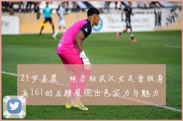21岁姜晨璟绝杀助武汉女足晋级身高161的后腰展现出色实力与魅力