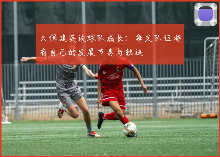 久保建英谈球队成长：每支队伍都有自己的发展节奏与轨迹