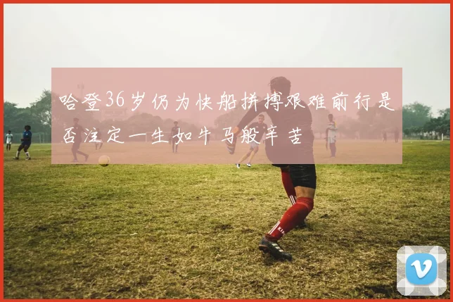 哈登36岁仍为快船拼搏艰难前行是否注定一生如牛马般辛苦
