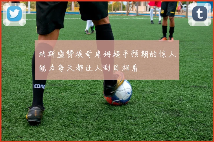 纳斯盛赞埃奇库姆超乎预期的惊人能力每天都让人刮目相看
