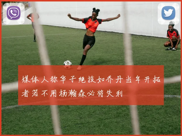 媒体人称华子绝技如乔丹当年开拓者若不用杨瀚森必将失利