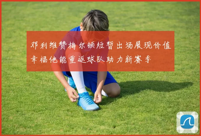 邓利维赞梅尔顿短暂出场展现价值幸福他能重返球队助力新赛季