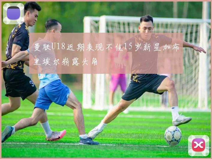 曼联U18近期表现不佳15岁新星加布里埃尔崭露头角
