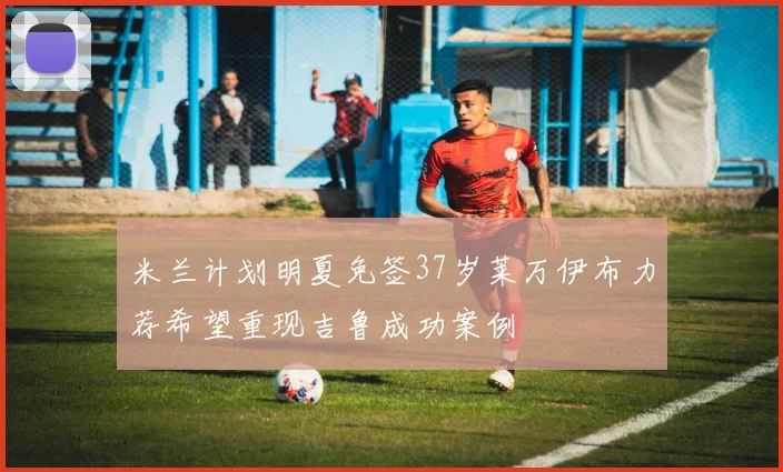 米兰计划明夏免签37岁莱万伊布力荐希望重现吉鲁成功案例