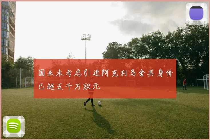 国米未考虑引进阿克利乌舍其身价已超五千万欧元