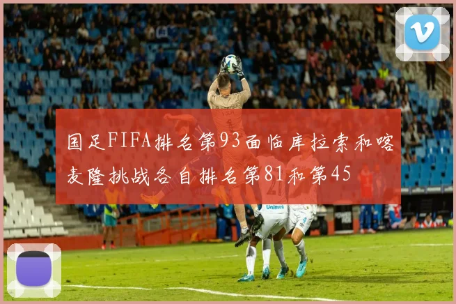 国足FIFA排名第93面临库拉索和喀麦隆挑战各自排名第81和第45