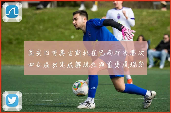 国安旧将奥古斯托在巴西杯决赛次回合成功完成解说生涯首秀展现新风采