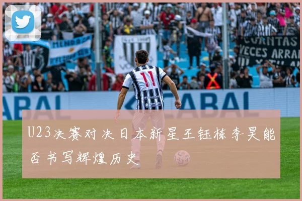 U23决赛对决日本新星王钰栋李昊能否书写辉煌历史