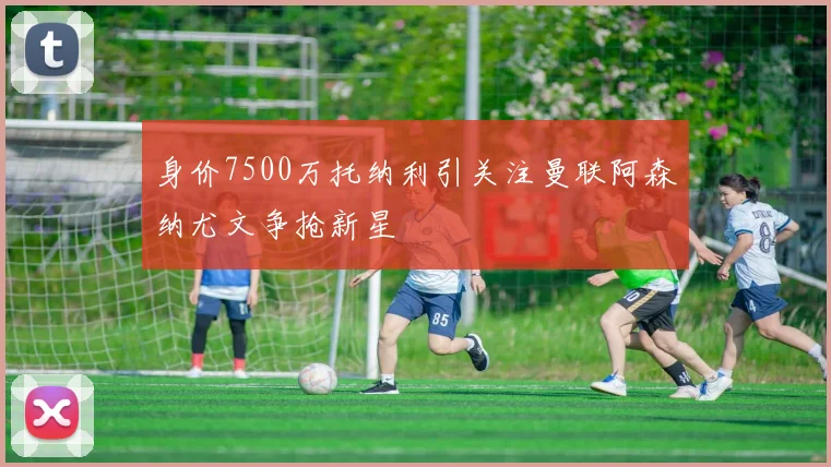身价7500万托纳利引关注曼联阿森纳尤文争抢新星