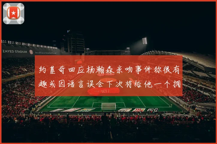 约基奇回应杨瀚森亲吻事件称很有趣或因语言误会下次将给他一个拥抱