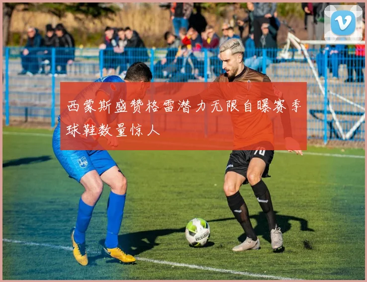 西蒙斯盛赞格雷潜力无限自曝赛季球鞋数量惊人