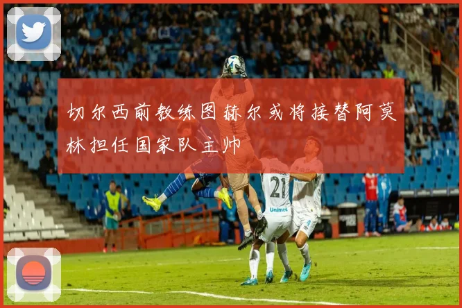 切尔西前教练图赫尔或将接替阿莫林担任国家队主帅