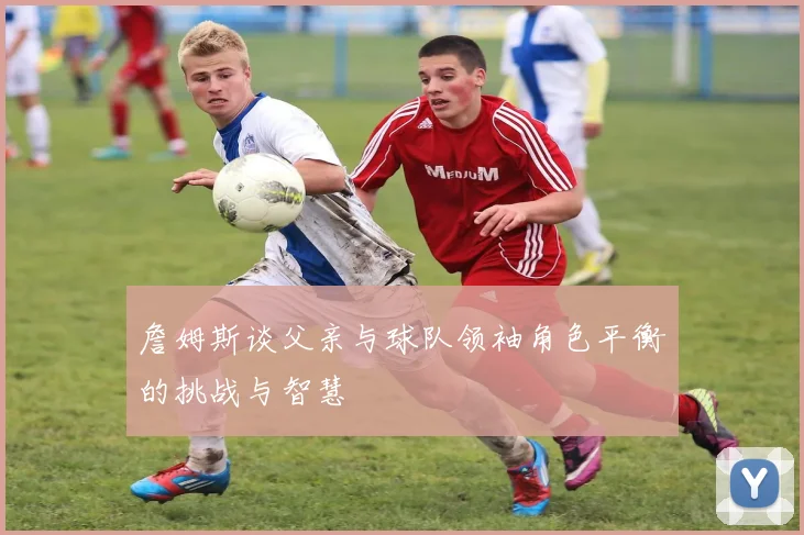 詹姆斯谈父亲与球队领袖角色平衡的挑战与智慧